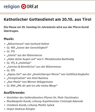 religion.0RF.at Katholischer Gottesdienst 20.10.2019 aus Tirol Die Messe am 29. Sonntag im Jahreskreis wird aus der Pfarre Kundl iibertragen. Musik: Bläsermesse von Gerhard Hafner Ausfuhrende: Vorsteher des Gottesdienstes: Pfarrer Dr. Piotr Stachiewicz Musikkapelle Kundl, Leitung: Kapellmeister Christoph Adamski Chorkreis Kundl, Leitung: Martin Spock Orgel: Andreas Klingler